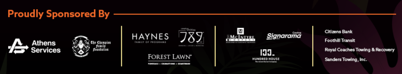 EVENT SPONSORS 1. Athens Services 2. The Champions Family Foundation CORPORATE SPONSORS 1. Haynes 2. 789 3. Forest Lawn SPONSORS 1. McIntyre Company 2. Signarama 3. 100 House GAME SPONSORS 1. Citizens Bank 2. Foothill Transit 3. Royal Coaches 4. Sanders Towing